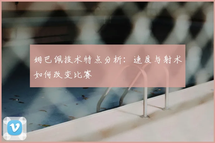 姆巴佩技术特点分析:速度与射术如何改变比赛