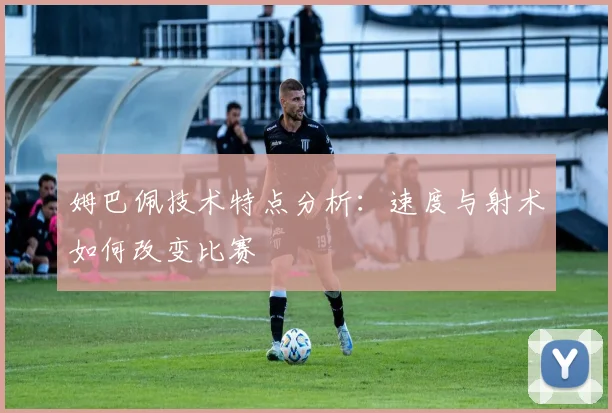 姆巴佩技术特点分析:速度与射术如何改变比赛