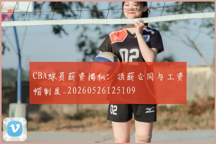 CBA球员薪资揭秘：顶薪合同与工资帽制度_20260526125109
