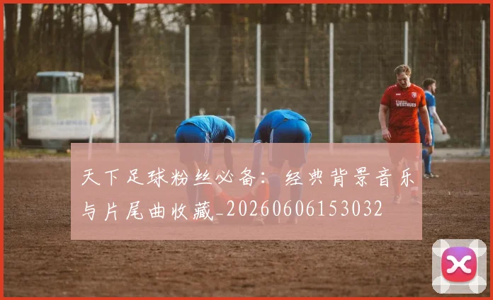 天下足球粉丝必备：经典背景音乐与片尾曲收藏_20260606153032
