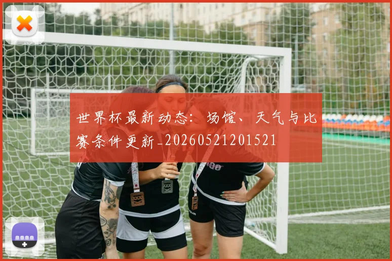 世界杯最新动态:场馆、天气与比赛条件更新_20260521201521