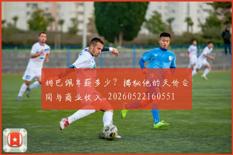 姆巴佩年薪多少?揭秘他的天价合同与商业收入_20260522160551