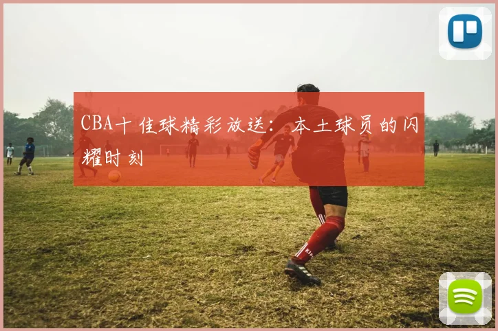 CBA十佳球精彩放送:本土球员的闪耀时刻