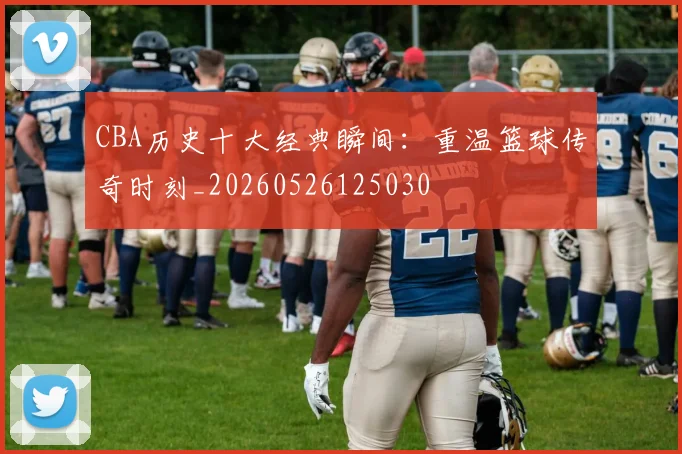 CBA历史十大经典瞬间:重温篮球传奇时刻_20260526125030