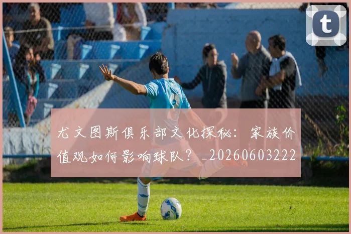 尤文图斯俱乐部文化探秘:家族价值观如何影响球队?_20260603222031